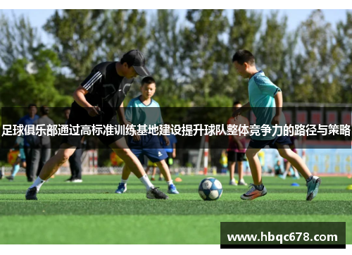 足球俱乐部通过高标准训练基地建设提升球队整体竞争力的路径与策略